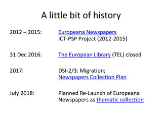 A little bit of history
2012 – 2015: Europeana Newspapers
ICT-PSP Project (2012-2015)
31 Dec 2016: The European Library (TEL) closed
2017: DSI-2/3: Migration;
Newspapers Collection Plan
July 2018: Planned Re-Launch of Europeana
Newspapers as thematic collection
 