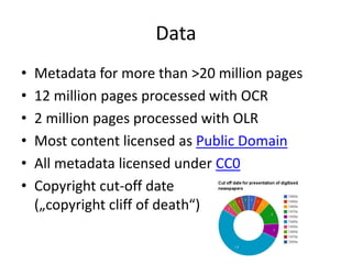 Data
• Metadata for more than >20 million pages
• 12 million pages processed with OCR
• 2 million pages processed with OLR
• Most content licensed as Public Domain
• All metadata licensed under CC0
• Copyright cut-off date
(„copyright cliff of death“)
 