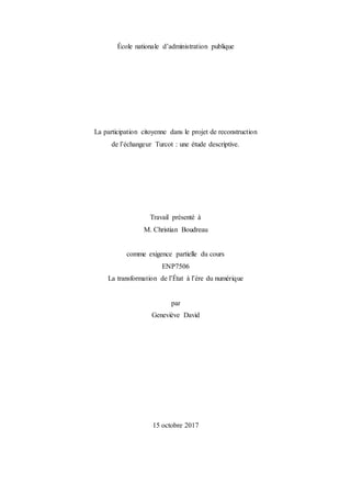 École nationale d’administration publique
La participation citoyenne dans le projet de reconstruction
de l’échangeur Turcot : une étude descriptive.
Travail présenté à
M. Christian Boudreau
comme exigence partielle du cours
ENP7506
La transformation de l’État à l’ère du numérique
par
Geneviève David
15 octobre 2017
 