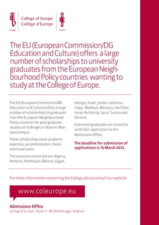 The EU (European Commission/DG
Education and Culture) offers a large
number of scholarships to university
graduates from the European Neigh-
bourhood Policy countries wanting to
study at the College of Europe.

The EU (European Commission/DG                  Georgia, Israel, Jordan, Lebanon,
Education and Culture) offers a large           Libya, Moldova, Morocco, the Pales-
number of scholarships to graduates             tinian Authority, Syria, Tunisia and
from the European Neighbourhood                 Ukraine.
Policy countries for post-graduate
                                                Interested graduates are invited to
studies at its Bruges or Natolin (War-
                                                send their application to the
saw) campus.
                                                Admissions Office.
These scholarships cover academic
expenses, accommodation, meals                  The deadline for submission of
and travel costs.                               applications is 15 March 2012.

The countries concerned are: Algeria,
Armenia, Azerbaijan, Belarus, Egypt,




For more information concerning the College please consult our website




Admissions Office
College of Europe - Dijver 11 - BE-8000 Brugge - Belgium
 