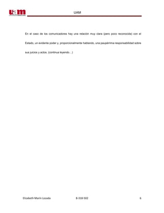 UAM




 En el caso de los comunicadores hay una relación muy clara (pero poco reconocida) con el


 Estado, un evidente poder y, proporcionalmente hablando, una paupérrima responsabilidad sobre


 sus juicios y actos. (continua leyendo…)




Elizabeth Marín Lozada                      8-318-502                                       6
 