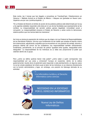 UAM



Esta noche, leo 3 temas que han llegado a convertirse en TrendingTopic: Ciberterrorismo en
Veracruz + Maltrato Animal en el Estado de México + Ataques con granadas en Nuevo León.
Vayamos una por una: (continua leyendo…)

“En un Estado de Derecho el ámbito de acción de los poderes públicos está determinado por la Ley
y los agentes estatales responden ante ésta por el uso de las facultades que expresamente se les
confiere. La irresponsabilidad del servidor público genera ilegalidad, inmoralidad social y
corrupción; su irresponsabilidad erosiona el Estado de Derecho y actúa contra la democracia,
sistema político que nos hemos dado los mexicanos.”



Así inicia su lectura la exposición de motivos que da origen a la Ley Federal de Responsabilidades
de los Servidores Públicos. Una ley cuyo fundamento es tan loable que ensalza el espíritu mismo
de la democracia, adjudicando a aquellos que se encuentran en una posición de ventaja, dominio o
jerarquía distinta del común de los ciudadanos una responsabilidad también extraordinaria;
fundándose, parcialmente, en el principio de justicia “igualdad entre iguales, desigualdad entre
desiguales”. La responsabilidad de los individuos es (o debe ser) proporcional al poder que
ostentan dentro de un grupo.



Pero ¿cómo se define quiénes tienen más poder? ¿cómo saber a quién corresponde más
responsabilidad por sus actos y omisiones? Aunque en ocasiones, dentro de la esfera
gubernamental, resulte obvio el parámetro para responder a este planteamiento, en algunos casos
no es tan simple establecer tal criterio pues la labor de los individuos no se relaciona directamente
con la función administrativa y logra, sin embargo, una posición de liderazgo derivada de su
actividad.
                               DI.-
                               • La Informática Jurídica y el Derecho
                                 Informático como ciencias




                                 NECESIDAD EN LA SOCIEDAD
                                POR EL DERECHO INFORMÁTCIO



                                         Nueva Ley de Delitos
                                            Informáticos


Elizabeth Marín Lozada                       8-318-502                                             5
 