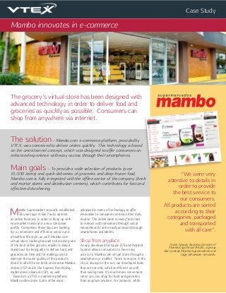 Case Study
The grocery’s virtual store has been designed with
advanced technology in order to deliver food and
groceries as quickly as possible. Consumers can
shop from anywhere via internet.
Mambo innovates in e-commerce
The solution – Mambo.com e-commerce platform, provided by
VTEX, was conceived to deliver orders quickly. This technology is based
on the omnichannel concept, which was designed to offer consumers an
enhanced experience with easy access through their smartphones.
Main goals – To provide a wide selection of products (over
10,000 items) and quick deliveries of groceries and deep-frozen food,
Mambo.com is fully integrated with the offline sector of the company (brick
and mortar stores and distribution centers), which contributes for fast and
effective data sharing.
“We were very
attentive to details in
order to provide
the best service to
our consumers.
All products are sorted
according to their
categories, packaged
and transported
with all care”.
André Nassar, Business Director of
Mambo Giga Brazil (MGB), a group
that controls Mambo Supermarkets and
Giga Wholesale networks:
Mambo Supermarket network, established
33 years ago in São Paulo, opened
an online business in order to keep up with
new market trends and a new consumer
profile. Consumers these days are looking
for a convenient and effective service and
a healthier life style, as well. Mambo.com
virtual store, looking forward to becoming one
of the best online grocery retailer in Brazil,
stands out for being able to deliver food and
groceries on time and for making sure to
maintain the same quality of the products
found in all of the six brick and mortar Mambo
stores in SP and in the Express franchising
model store in Barueri (SP), as well.
Based on a VTEX e-commerce platform,
Mambo online store is one of the most
advanced in terms of technology to offer
innovation to consumers and ease their daily
routine. The online store is ready from start
to interact with consumers through social
networks and can be easily accessed through
smartphones and tablets.
Shop from anyplace
An app developed for Apple iOS and Android
System allows consumers to have easy
access to Mambo.com virtual store through a
smartphone or a tablet. “Since everyone in the
city is always on the run, we developed tools
that are not only safe but efficient as well,
thus saving time. It’s much more convenient
when you can shop for food and groceries
from anyplace anytime. For instance, while
 