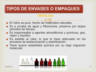 
TIPOS DE ENVASES O EMPAQUES
VENTAJAS:
El vidrio es puro, hecho de materiales naturales.
Es a prueba de agua y filtraciones, preserva por largos
periodos de tiempo.
Es impermeable a agentes atmosféricos y químicos, gas,
vapor y líquidos.
Es estable al calor, lo que lo hace adecuado en los
procesos de pasteurización y esterilización.
Tiene buena estabilidad química por su baja migración
molecular.
24/08/2014 13
 