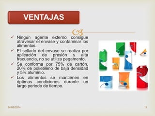
VENTAJAS
 Ningún agente externo consigue
atravesar el envase y contaminar los
alimentos.
 El sellado del envase se realiza por
aplicación de presión y alta
frecuencia, no se utiliza pegamento.
 Se conforma por 75% de cartón,
20% de polietileno de baja densidad
y 5% aluminio.
 Los alimentos se mantienen en
óptimas condiciones durante un
largo periodo de tiempo.
24/08/2014 19
 