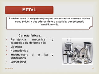 
METAL
Características:
• Resistencia mecánica y
capacidad de deformación
• Ligereza
• Hermeticidad
• Impenetrable a la luz y
radiaciones
• Versatilidad
24/08/2014 20
Se define como un recipiente rígido para contener tanto productos líquidos
como sólidos, y que además tiene la capacidad de ser cerrado
herméticamente.
 