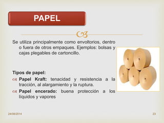
PAPEL
Se utiliza principalmente como envoltorios, dentro
o fuera de otros empaques. Ejemplos: bolsas y
cajas plegables de cartoncillo.
Tipos de papel:
 Papel Kraft: tenacidad y resistencia a la
tracción, al alargamiento y la ruptura.
 Papel encerado: buena protección a los
líquidos y vapores
24/08/2014 23
 