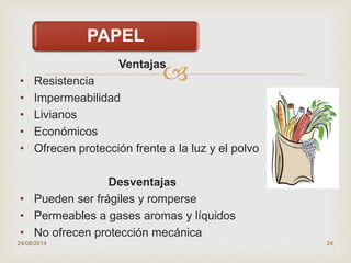 Ventajas
• Resistencia
• Impermeabilidad
• Livianos
• Económicos
• Ofrecen protección frente a la luz y el polvo
Desventajas
• Pueden ser frágiles y romperse
• Permeables a gases aromas y líquidos
• No ofrecen protección mecánica
24/08/2014 24
PAPEL
 