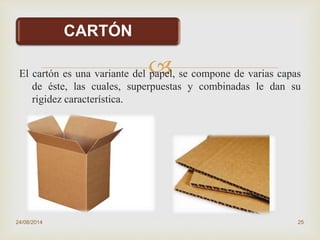 
CARTÓN
El cartón es una variante del papel, se compone de varias capas
de éste, las cuales, superpuestas y combinadas le dan su
rigidez característica.
24/08/2014 25
 