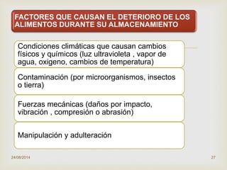
FACTORES QUE CAUSAN EL DETERIORO DE LOS
ALIMENTOS DURANTE SU ALMACENAMIENTO
Condiciones climáticas que causan cambios
físicos y químicos (luz ultravioleta , vapor de
agua, oxigeno, cambios de temperatura)
Contaminación (por microorganismos, insectos
o tierra)
Fuerzas mecánicas (daños por impacto,
vibración , compresión o abrasión)
Manipulación y adulteración
24/08/2014 27
 