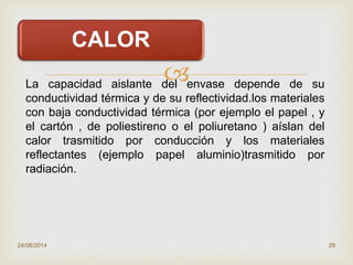 
24/08/2014 29
CALOR
La capacidad aislante del envase depende de su
conductividad térmica y de su reflectividad.los materiales
con baja conductividad térmica (por ejemplo el papel , y
el cartón , de poliestireno o el poliuretano ) aíslan del
calor trasmitido por conducción y los materiales
reflectantes (ejemplo papel aluminio)trasmitido por
radiación.
 