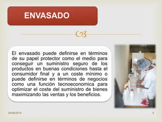 
ENVASADO
El envasado puede definirse en términos
de su papel protector como el medio para
conseguir un suministro seguro de los
productos en buenas condiciones hasta el
consumidor final y a un coste mínimo o
puede definirse en términos de negocios
como una función tecnoeconomica para
optimizar el coste del suministro de bienes
maximizando las ventas y los beneficios.
24/08/2014 3
 