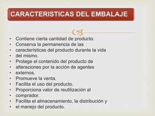 
CARACTERISTICAS DEL EMBALAJE
• Contiene cierta cantidad de producto.
• Conserva la permanencia de las
• características del producto durante la vida
• del mismo.
• Protege el contenido del producto de
• alteraciones por la acción de agentes
• externos.
• Promueve la venta.
• Facilita el uso del producto.
• Proporciona valor de reutilización al
• comprador.
• Facilita el almacenamiento, la distribución y
• el manejo del producto.
 