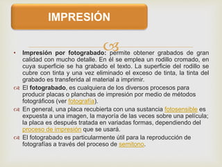 • Impresión por fotograbado: permite obtener grabados de gran
calidad con mucho detalle. En él se emplea un rodillo cromado, en
cuya superficie se ha grabado el texto. La superficie del rodillo se
cubre con tinta y una vez eliminado el exceso de tinta, la tinta del
grabado es transferida al material a imprimir.
 El fotograbado, es cualquiera de los diversos procesos para
producir placas o planchas de impresión por medio de métodos
fotográficos (ver fotografía).
 En general, una placa recubierta con una sustancia fotosensible es
expuesta a una imagen, la mayoría de las veces sobre una película;
la placa es después tratada en variadas formas, dependiendo del
proceso de impresión que se usará.
 El fotograbado es particularmente útil para la reproducción de
fotografías a través del proceso de semitono.
IMPRESIÓN
 