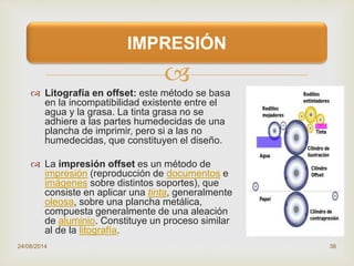 
 Litografía en offset: este método se basa
en la incompatibilidad existente entre el
agua y la grasa. La tinta grasa no se
adhiere a las partes humedecidas de una
plancha de imprimir, pero si a las no
humedecidas, que constituyen el diseño.
 La impresión offset es un método de
impresión (reproducción de documentos e
imágenes sobre distintos soportes), que
consiste en aplicar una tinta, generalmente
oleosa, sobre una plancha metálica,
compuesta generalmente de una aleación
de aluminio. Constituye un proceso similar
al de la litografía.
24/08/2014 38
IMPRESIÓN
 