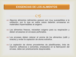 
 Algunos alimentos (alimentos grasos) son muy susceptibles a la
oxidación, por lo que en estos casos deberán envasarse en
materiales impermeables al oxigeno.
 Los alimentos frescos, necesitan oxigeno para su respiración y
deben envasarse en envases perforados.
 Los envases deben retener el aroma de los alimentos (café y
snacks) y evitar la captación de olores extraños.
 La captación de olores procedentes de plastificantes, tinta de
imprimir, adhesivos o solventes, empleados en la fabricación del
envase, debe ser prácticamente despreciable.
EXIGENCIAS DE LOS ALIMENTOS
 