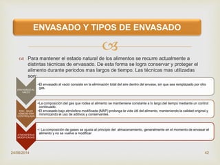 
 Para mantener el estado natural de los alimentos se recurre actualmente a
distintas técnicas de envasado. De esta forma se logra conservar y proteger el
alimento durante periodos mas largos de tiempo. Las técnicas mas utilizadas
son:
24/08/2014 42
ENVASADO Y TIPOS DE ENVASADO
ENVASADO AL
VACIO
•El envasado al vació consiste en la eliminación total del aire dentro del envase, sin que sea remplazado por otro
gas.
ENV,. BAJO
ADMOSFERA
CONTROLADA
•La composición del gas que rodea al alimento se mantieniene constante a lo largo del tiempo mediante un control
continuado.
•El envasado bajo atmósfera modificada (MAP) prolonga la vida útil del alimento, manteniendo la calidad original y
minimizando el uso de aditivos y conservantes
ATMOSFERAS
MODIFICADAS
•: La composición de gases se ajusta al principio del almacenamiento, generalmente en el momento de envasar el
alimento y no se vuelve a modificar
 