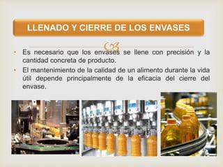 • Es necesario que los envases se llene con precisión y la
cantidad concreta de producto.
• El mantenimiento de la calidad de un alimento durante la vida
útil depende principalmente de la eficacia del cierre del
envase.
LLENADO Y CIERRE DE LOS ENVASES
 