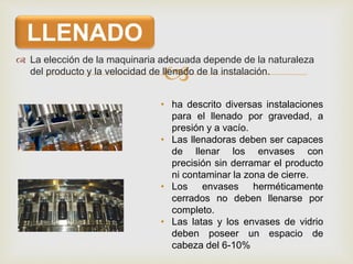 
 La elección de la maquinaria adecuada depende de la naturaleza
del producto y la velocidad de llenado de la instalación.
LLENADO
• ha descrito diversas instalaciones
para el llenado por gravedad, a
presión y a vacío.
• Las llenadoras deben ser capaces
de llenar los envases con
precisión sin derramar el producto
ni contaminar la zona de cierre.
• Los envases herméticamente
cerrados no deben llenarse por
completo.
• Las latas y los envases de vidrio
deben poseer un espacio de
cabeza del 6-10%
 