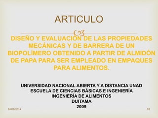 
24/08/2014 53
ARTICULO
DISEÑO Y EVALUACIÓN DE LAS PROPIEDADES
MECÁNICAS Y DE BARRERA DE UN
BIOPOLÍMERO OBTENIDO A PARTIR DE ALMIDÓN
DE PAPA PARA SER EMPLEADO EN EMPAQUES
PARA ALIMENTOS.
UNIVERSIDAD NACIONAL ABIERTA Y A DISTANCIA UNAD
ESCUELA DE CIENCIAS BÁSICAS E INGENIERÍA
INGENIERÍA DE ALIMENTOS
DUITAMA
2009
 