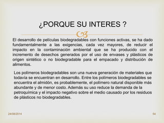 
24/08/2014 54
¿PORQUE SU INTERES ?
El desarrollo de películas biodegradables con funciones activas, se ha dado
fundamentalmente a las exigencias, cada vez mayores, de reducir el
impacto en la contaminación ambiental que se ha producido con el
incremento de desechos generados por el uso de envases y plásticos de
origen sintético o no biodegradable para el empacado y distribución de
alimentos.
Los polímeros biodegradables son una nueva generación de materiales que
todavía se encuentran en desarrollo. Entre los polímeros biodegradables se
encuentra el almidón, es probablemente, el polímero natural disponible más
abundante y de menor costo. Además su uso reduce la demanda de la
petroquímica y el impacto negativo sobre el medio causado por los residuos
de plásticos no biodegradables.
 