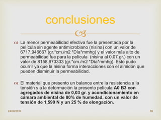 
 La menor permeabilidad efectiva fue la presentada por la
película sin agente antimicrobiano (nisina) con un valor de
6717,946667 (gr.*cm./m2 *Día*mmhg) y el valor más alto de
permeabilidad fue para la película (nisina al 0.07 gr.) con un
valor de 8158,973333 (gr.*cm./m2 *Día*mmhg). Esto pudo
ocurrir ya que la nisina forma interacciones con el almidón que
pueden disminuir la permeabilidad.
 El material que presento un balance entre la resistencia a la
tensión y a la deformación la presento película A0 B3 con
agregados de nisina de 0,03 gr. y acondicionamiento en
cámara ambiental de 80% de humedad, con un valor de
tensión de 1,590 N y un 25 % de elongación.
24/08/2014 59
conclusiones
 