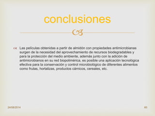 
 Las películas obtenidas a partir de almidón con propiedades antimicrobianas
surgen de la necesidad del aprovechamiento de recursos biodegradables y
para la protección del medio ambiente, además junto con la adición de
antimicrobianos en su red biopolimérica, es posible una aplicación tecnológica
efectiva para la conservación y control microbiológico de diferentes alimentos
como frutas, hortalizas, productos cárnicos, cereales, etc.
24/08/2014 60
conclusiones
 