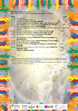 Dia 28 de maio, quinta-feira
Salvo onde indicado, todas as atividades decorrem no auditório
Hora Local
9:30 Acolhimento
10:00 Momento de Boas Vindas
10:10 AE Eng.º Nuno Mergulhão Hino ENPAR
10:20 AE Eng.º Duarte Pacheco Pensar, Agir, Fazer/Educar é Unir
10:30 AE de Almancil, JI S. João da Venda As Quintas da Ciência
10:40 Esc. Internacional de Aljezur Planeta Água
Visite as Exposições, Encontros de Animação, Demonstrações e
Oficinas
Claustro/Cerca
11:00 AE Eng.º Duarte Pacheco, EB Mãe Soberana Lá no Céu Palco
11:40 AE João Coelho Cabanita Temos a burra nas couves
12:00 AE Dr. Eng.º Nuno Mergulhão Hortas da Felicidade
Hora do Almoço
14:00 AE João Coelho Cabanita Percursos Curso/Jardinagem no
Agrupamento
14:10 AE Dr. Jorge Augusto Correia Horta Biológica e Comunitária
14:20 EP Cândido Guerreiro Ideias Base
14:40 Ext/JI da Torraltinha Portugal no Oriente e o Oriente em
Portugal
Palco
15:00 AE Eng.º Duarte Pacheco e Acad. Música de Lagos Classe de
Conjunto Coral
Palco
Happening Sãos e Salvos Palco
Notas:
- Moderação assegurada pelas formadoras Lídia Ramos e Maria do Carmo Justo, no âmbito da Oficina de
formação na área de Animação de Grupo acreditada com o registo CCPFC/ACC-81319/15 VII ENPAR -
Encontro de Partilhas - Práticas Educativas de Cidadania
- Hora do almoço das 12h00 às 14h00: espaço para piquenique no Parque Duarte Pacheco e visita à
exposição “Escrita do Sudoeste” na CECAL
 