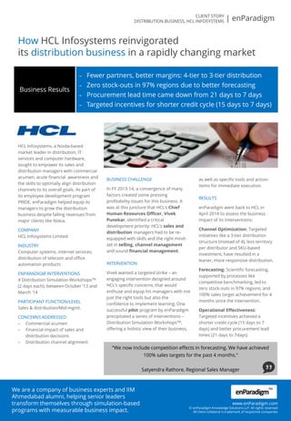 How HCL Infosystems reinvigorated
its distribution business in a rapidly changing market
HCL Infosystems, a Noida-based
market leader in distribution, IT
services and computer hardware,
sought to empower its sales and
distribution managers with commercial
acumen, acute financial awareness and
the skills to optimally align distribution
channels to its overall goals. As part of
its employee development program
PRIDE, enParadigm helped equip its
managers to grow the distribution
business despite falling revenues from
major clients like Nokia.
COMPANY
HCL Infosystems Limited
INDUSTRY
Computer systems, internet services,
distribution of telecom and office
automation products
ENPARADIGM INTERVENTIONS
4 Distribution Simulation WorkshopsTM
(2 days each), between October ‘13 and
March ‘14
PARTICIPANT FUNCTION/LEVEL
Sales & distribution/Mid-mgmt.
CONCERNS ADDRESSED
– Commercial acumen
– Financial impact of sales and
distribution decisions
– Distribution channel alignment
BUSINESS CHALLENGE
In FY 2013-14, a convergence of many
factors created some pressing
profitability issues for this business. It
was at this juncture that HCL’s Chief
Human Resources Officer, Vivek
Punekar, identified a critical
development priority: HCL’s sales and
distribution managers had to be re-
equipped with skills and the right mind-
set in selling, channel management
and sound financial management.
INTERVENTION
Vivek wanted a targeted strike – an
engaging intervention designed around
HCL’s specific concerns, that would
enthuse and equip his managers with not
just the right tools but also the
confidence to implement learning. One
successful pilot program by enParadigm
precipitated a series of interventions –
Distribution Simulation WorkshopsTM,
offering a holistic view of their business,
as well as specific tools and action-
items for immediate execution.
RESULTS
enParadigm went back to HCL in
April 2014 to assess the business
impact of its interventions:
Channel Optimization: Targeted
initiatives like a 3-tier distribution
structure (instead of 4), less territory
per distributor and SKU-based
investment, have resulted in a
leaner, more responsive distribution.
Forecasting: Scientific forecasting,
supported by processes like
competitive benchmarking, led to
zero stock-outs in 97% regions; and
100% sales target achievement for 4
months since the intervention.
Operational Effectiveness:
Targeted incentives achieved a
shorter credit-cycle (15 days to 7
days) and better procurement lead
times (21 days to 7days).
“We now include competition effects in forecasting. We have achieved
100% sales targets for the past 4 months.”
Satyendra Rathore, Regional Sales Manager
– Fewer partners, better margins: 4-tier to 3-tier distribution
– Zero stock-outs in 97% regions due to better forecasting
– Procurement lead time came down from 21 days to 7 days
– Targeted incentives for shorter credit cycle (15 days to 7 days)
Business Results
CLIENT STORY
DISTRIBUTION BUSINESS, HCL INFOSYSTEMS | enParadigm
We are a company of business experts and IIM
Ahmedabad alumni, helping senior leaders
transform themselves through simulation-based
programs with measurable business impact.
www.enParadigm.com
© enParadigm Knowledge Solutions LLP. All rights reserved
All client collateral is trademark of respective companies
enParadigm
TM
 