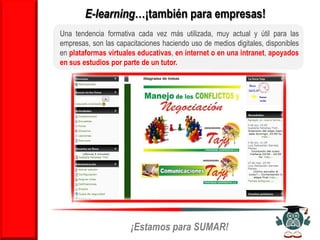 E-learning…¡también para empresas!
Una tendencia formativa cada vez más utilizada, muy actual y útil para las
empresas, son las capacitaciones haciendo uso de medios digitales, disponibles
en plataformas virtuales educativas, en internet o en una intranet, apoyados
en sus estudios por parte de un tutor.




                    También existe otra modalidad…


                       ¡Estamos para SUMAR!
 
