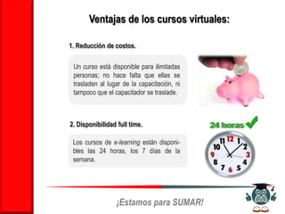 Ventajas de los cursos virtuales:

1. Reducción de costos.

 Un curso está disponible para ilimitadas
 personas; no hace falta que ellas se
 trasladen al lugar de la capacitación, ni
 tampoco que el capacitador se traslade.



2. Disponibilidad full time.

 Los cursos de e-learning están disponi-
 bles las 24 horas, los 7 días de la
 semana.




                  ¡Estamos para SUMAR!
 
