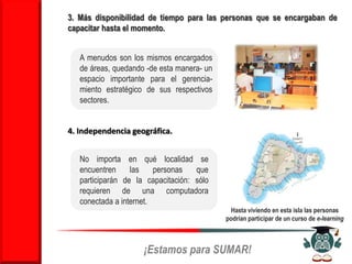 3. Más disponibilidad de tiempo para las personas que se encargaban de
capacitar hasta el momento.


   A menudos son los mismos encargados
   de áreas, quedando -de esta manera- un
   espacio importante para el gerencia-
   miento estratégico de sus respectivos
   sectores.


4. Independencia geográfica.


   No importa en qué localidad se
   encuentren     las    personas   que
   participarán de la capacitación: sólo
   requieren de una computadora
   conectada a internet.
                                             Hasta viviendo en esta isla las personas
                                            podrían participar de un curso de e-learning



                     ¡Estamos para SUMAR!
 
