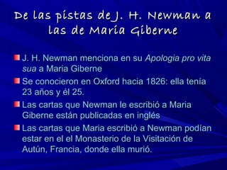 De las pistas de J. H. Newman aDe las pistas de J. H. Newman a
las de Maria Gibernelas de Maria Giberne
J. H. Newman menciona en suJ. H. Newman menciona en su Apologia pro vitaApologia pro vita
suasua a Maria Gibernea Maria Giberne
Se conocieron en Oxford hacia 1826: ella teníaSe conocieron en Oxford hacia 1826: ella tenía
23 años y él 25.23 años y él 25.
Las cartas que Newman le escribió a MariaLas cartas que Newman le escribió a Maria
Giberne están publicadas en inglésGiberne están publicadas en inglés
Las cartas que Maria escribió a Newman podíanLas cartas que Maria escribió a Newman podían
estar en el el Monasterio de la Visitación deestar en el el Monasterio de la Visitación de
Autún, Francia, donde ella murió.Autún, Francia, donde ella murió.
 