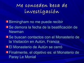 Me conceden beca deMe conceden beca de
investigacióninvestigación
Birmingham no me puede recibirBirmingham no me puede recibir
Se demora la fecha de la beatificación deSe demora la fecha de la beatificación de
NewmanNewman
Se buscan contactos con el Monasterio deSe buscan contactos con el Monasterio de
la Visitación en Autún, Franciala Visitación en Autún, Francia
El Monasterio de Autún se cerróEl Monasterio de Autún se cerró
Finalmente, el objetivo es: el Monaterio deFinalmente, el objetivo es: el Monaterio de
Paray Le MonialParay Le Monial
 