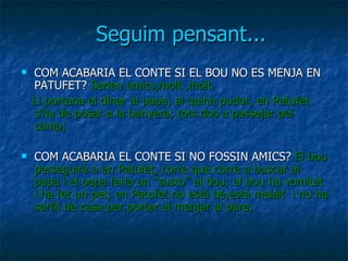 Seguim pensant... COM ACABARIA EL CONTE SI EL BOU NO ES MENJA EN PATUFET?  Serien amics,molt ,molt. Li portaria el dinar al papa; ai quina pudor, en Patufet s’ha de posar a la banyera; tots dos a passejar pel camp; COM ACABARIA EL CONTE SI NO FOSSIN AMICS?  El bou perseguirà a en Patufet, corre que corre a buscar al papa i el papa faria un “susto” al bou; el bou ha vomitat i ha fet un pet; en Patufet no està bé,està malalt  i no ha sortit de casa per portar el menjar al pare;  