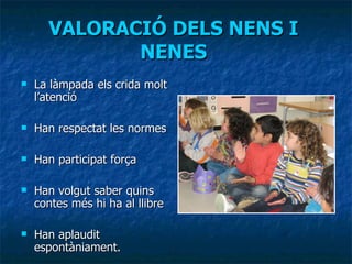 VALORACIÓ DELS NENS I NENES La làmpada els crida molt l’atenció Han respectat les normes Han participat força Han volgut saber quins contes més hi ha al llibre Han aplaudit espontàniament. 