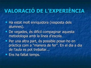 VALORACIÓ DE L’EXPERIÈNCIA Ha estat molt enriquidora (resposta dels alumnes). De vegades, és difícil compaginar aquesta metodologia amb la línea d’escola. Per una altra part, és possible posar-ho en pràctica com a “manera de fer”. En el dia a dia de l’aula es pot treballar... Ens ha faltat temps. 
