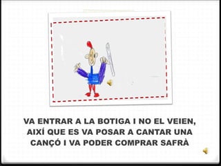VA ENTRAR A LA BOTIGA I NO EL VEIEN, AIXÍ QUE ES VA POSAR A CANTAR UNA CANÇÓ I VA PODER COMPRAR SAFRÀ 