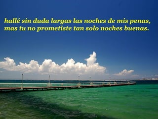 hallé sin duda largas las noches de mis penas,
mas tu no prometiste tan solo noches buenas.
 