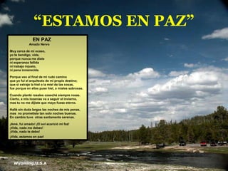 “ESTAMOS EN PAZ”
Wyoming,U.S.A.
EN PAZ
Amado Nervo
Muy cerca de mi ocaso,
yo te bendigo, vida,
porque nunca me diste
ni esperanza fallida
ni trabajo injusto,
ni pena inmerecida.
Porque veo al final de mi rudo camino
que yo fui el arquitecto de mi propio destino;
que si extraje la hiel o la miel de las cosas,
fue porque en ellas puse hiel, o mieles sabrosas.
Cuando planté rosales coseché siempre rosas.
Cierto, a mis lozanías va a seguir el invierno,
mas tu no me dijiste que mayo fuese eterno.
Hallé sin duda largas las noches de mis penas,
mas no prometiste tan solo noches buenas.
En cambio tuve otras santamente serenas.
¡Amé, fui amado! ¡El sol acarició mi faz!
¡Vida, nada me debes!
¡Vida, nada te debo!
¡Vida, estamos en paz!
 