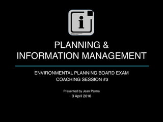 PLANNING &  
INFORMATION MANAGEMENT
ENVIRONMENTAL PLANNING BOARD EXAM
COACHING SESSION #3
Presented by Jean Palma
3 April 2016
 