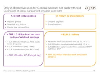 Press conference I 6M 14 Results I 6 August 2014 16
Only 2 alternative uses for General Account net cash withheld
Continuation of capital management principles since 2009
1. Invest in Businesses
 Organic growth
 Selective acquisitions
 Create new partnerships
2. Return to shareholders
 Dividend payment
 Share buy-back
≈ EUR 2.1 billion
 ≈ EUR 900 million cash dividend over ‘09, ’10, ‘11 & ‘12
 EUR 650 million share buy-backs finalized’12, ‘13 & ’14
 EUR 222 million capital reduction from proceeds of BNPP
Call Option & RPI
 EUR 250 million share buy-back announced
06/08/14
≈ EUR 1.3 billion from net cash
on top of retained earnings
 ≈ EUR 600 million UK (Tesco, KFIS, Castle
Cover, Groupama)
 ≈ EUR 200 million CE (Italy, Turkey)
 ≈ EUR 320 million Asia (India, HK, China)
 ≈ EUR 160 million CE (Portugal, Italy)
 