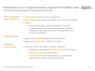 18
Amsterdam Court of Appeal renders judgment FortisEffect case
Ageas announces appeal & accounting of provision
Accounting
consequence
Main elements of
ruling of 29/07/14
 Sale of Dutch entities remains unaffected
 Dutch State: confirmation of original ruling: no liability retained
 Ageas:
 Miscommunication in period 29/09/08 – 01/10/08
 Liability retained for indemnifying damages suffered –
existence of damages & amount to be decided upon in
further proceedings
 Ageas will file appeal before the Supreme Court
 Ageas sets up provision of EUR 130 million
 Provision of EUR 130 million in 6M 14, based on
 Methods & assumptions commonly used in the market
 Benchmarking with other cases
 Assumptions on # shares eligible, % participation
shareholders, relative share performance
Ageas’s position
Press conference I 6M 14 Results I 6 August 2014
 