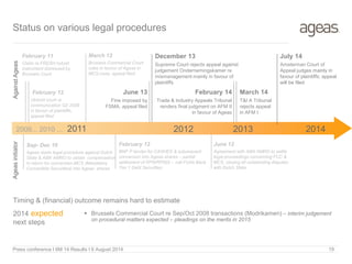 Press conference I 6M 14 Results I 6 August 2014 19
Status on various legal procedures
Timing & (financial) outcome remains hard to estimate
2014 expected
next steps
 Brussels Commercial Court re Sep/Oct 2008 transactions (Modrikamen) – interim judgement
on procedural matters expected – pleadings on the merits in 2015
February 11
Claim re FRESH hybrid
instrument dismissed by
Brussels Court
Sep- Dec 10
Ageas starts legal procedure against Dutch
State & ABN AMRO to obtain compensation
in return for conversion MCS (Mandatory
Convertible Securities) into Ageas’ shares
AgeasinitiatorAgainstAgeas
February 12
BNP P tender for CASHES & subsequent
conversion into Ageas shares – partial
settlement of RPN/RPN(I) – call Fortis Bank
Tier 1 Debt Securities
February 12
Utrecht court re
communication Q2 2008
in favour of plaintiffs,
appeal filed
March 12
Brussels Commercial Court
rules in favour of Ageas in
MCS-case, appeal filed
2011 20122009... 2010 ...
December 13
Supreme Court rejects appeal against
judgement Ondernemingskamer re
mismanagement mainly in favour of
plaintiffs
June 12
Agreement with ABN AMRO to settle
legal proceedings concerning FCC &
MCS, closing all outstanding disputes
with Dutch State
2013
June 13
Fine imposed by
FSMA, appeal filed
February 14
Trade & Industry Appeals Tribunal
renders final judgment on AFM II
in favour of Ageas
2014
March 14
T&I A Tribunal
rejects appeal
in AFM I
July 14
Amsterman Court of
Appeal judges mainly in
favour of plaintiffs; appeal
will be filed
 