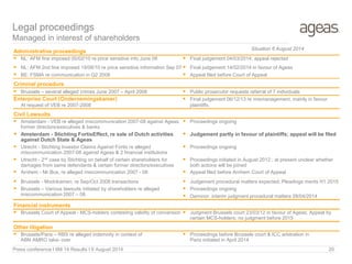 Legal proceedings
Managed in interest of shareholders
Administrative proceedings
 NL: AFM fine imposed 05/02/10 re price sensitive info June 08
 NL: AFM 2nd fine imposed 19/08/10 re price sensitive information Sep 07
 Final judgement 04/03/2014; appeal rejected
 Final judgement 14/02/2014 in favour of Ageas
 BE: FSMA re communication in Q2 2008  Appeal filed before Court of Appeal
Criminal procedure
 Brussels – several alleged crimes June 2007 – April 2008  Public prosecutor requests referral of 7 individuals
Enterprise Court (Ondernemingskamer)
At request of VEB re 2007-2008
 Final judgement 06/12/13 re mismanagement, mainly in favour
plaintiffs.
Civil Lawsuits
 Amsterdam - VEB re alleged miscommunication 2007-08 against Ageas,
former directors/executives & banks
 Amsterdam - Stichting FortisEffect, re sale of Dutch activities
against Dutch State & Ageas
 Proceedings ongoing
 Judgement partly in favour of plaintiffs; appeal will be filed
 Utrecht - Stichting Investor Claims Against Fortis re alleged
miscommunication 2007-08 against Ageas & 2 financial institutions
 Utrecht - 2nd case by Stichting on behalf of certain shareholders for
damages from same defendants & certain former directors/executives
 Proceedings ongoing
 Proceedings initiated in August 2012 ; at present unclear whether
both actions will be joined
 Arnhem - Mr.Bos, re alleged miscommunication 2007 - 08  Appeal filed before Arnhem Court of Appeal
 Brussels - Modrikamen, re Sep/Oct 2008 transactions
 Brussels – Various lawsuits initiated by shareholders re alleged
miscommunication 2007 – 08
 Judgement procedural matters expected; Pleadings merits H1 2015
 Proceedings ongoing
 Deminor: interim judgment procedural matters 28/04/2014
Financial instruments
 Brussels Court of Appeal - MCS-holders contesting validity of conversion  Judgment Brussels court 23/03/12 in favour of Ageas; Appeal by
certain MCS-holders; no judgment before 2015
Other litigation
 Brussels/Paris – RBS re alleged indemnity in context of
ABN AMRO take- over
 Proceedings before Brussels court & ICC arbitration in
Paris initiated in April 2014
Press conference I 6M 14 Results I 6 August 2014 20
Situation 6 August 2014
 