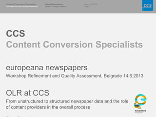 June 14, 2013
Page 1
Content Conversion Specialists
WS Refinement and Quality Assessment
Claus Gravenhorst
Director Strategic Initiatives
CCS
Content Conversion Specialists
europeana newspapers
Workshop Refinement and Quality Assessment, Belgrade 14.6.2013
OLR at CCS
From unstructured to structured newspaper data and the role
of content providers in the overall process
 