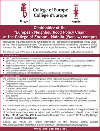 Chairholder of the
      “European Neighbourhood Policy Chair”
at the College of Europe - Natolin (Warsaw) campus
The College of Europe is seeking candidates for the “European Neighbourhood Policy Chair”
at the Natolin (Warsaw) campus. This post can be full time or part time (minimum 50%).
It covers the period of 2012-2014 with an expected starting date on 1st February 2012.
The Chair will focus on the study of the European Neighbourhood Policy (Eastern and Southern dimensions).
Requirements:
• a Ph.D, preferably in international relations, political sciences, law or economy;
• a proven track record of research and teaching excellence in the field of the European Neighbourhood Policy
  (Eastern and Southern dimensions) that led to scientific publications;
• a significant experience in teaching at postgraduate level and in the supervision of postgraduate students;
• a good knowledge of the European Union;
• a very good command of English and French;
• a demonstrated ability to work collaboratively in an interdisciplinary environment.
Tasks include:
The Chairholder is expected to be effectively present on the Natolin campus during the academic year.
• The Chairholder will be responsible for the supervision of master’s theses dealing with the European
   Neighbourhood Policy;
• The Chairholder will engage in research focusing on European Neighbourhood Policy and leading
   to academic publications;
• The Chairholder will be involved in the selection of students benefitting from scholarships offered by the Chair;
• The Chairholder will be involved in additional activities linked to the Chair (e.g. conferences, seminars,
   guest lectures);
• The Chairholder will be a member of the European Interdisciplinary Faculty (Natolin Campus) and
   will work under the authority of the Rector of the College of Europe in cooperation with the Director of studies.

The Chair would also include a secretary, an academic assistant and two senior research fellows.
Applications comprising a letter of motivation, a curriculum vitae (including a detailed list
of publications and academic activities) and two letters of reference should be submitted
by the 15th of November 2011 via e-mail to Professor Paul Demaret, Rector of the College
of Europe (rector@coleurope.eu).
Should you require any further information on this position, please contact
Mrs. Ewa Stolarczyk-Makowska, Senior Executive (ewa.stolarczyk@coleurope.eu)
                                     w w w. c o l e u r o p e . e u
 