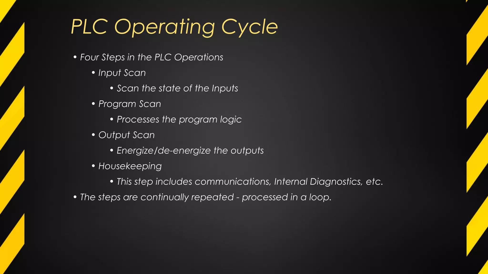 PLC Operating Cycle
• Four Steps in the PLC Operations
• Input Scan
• Scan the state of the Inputs
• Program Scan
• Processes the program logic
• Output Scan
• Energize/de-energize the outputs
• Housekeeping
• This step includes communications, Internal Diagnostics, etc.
• The steps are continually repeated - processed in a loop.
 