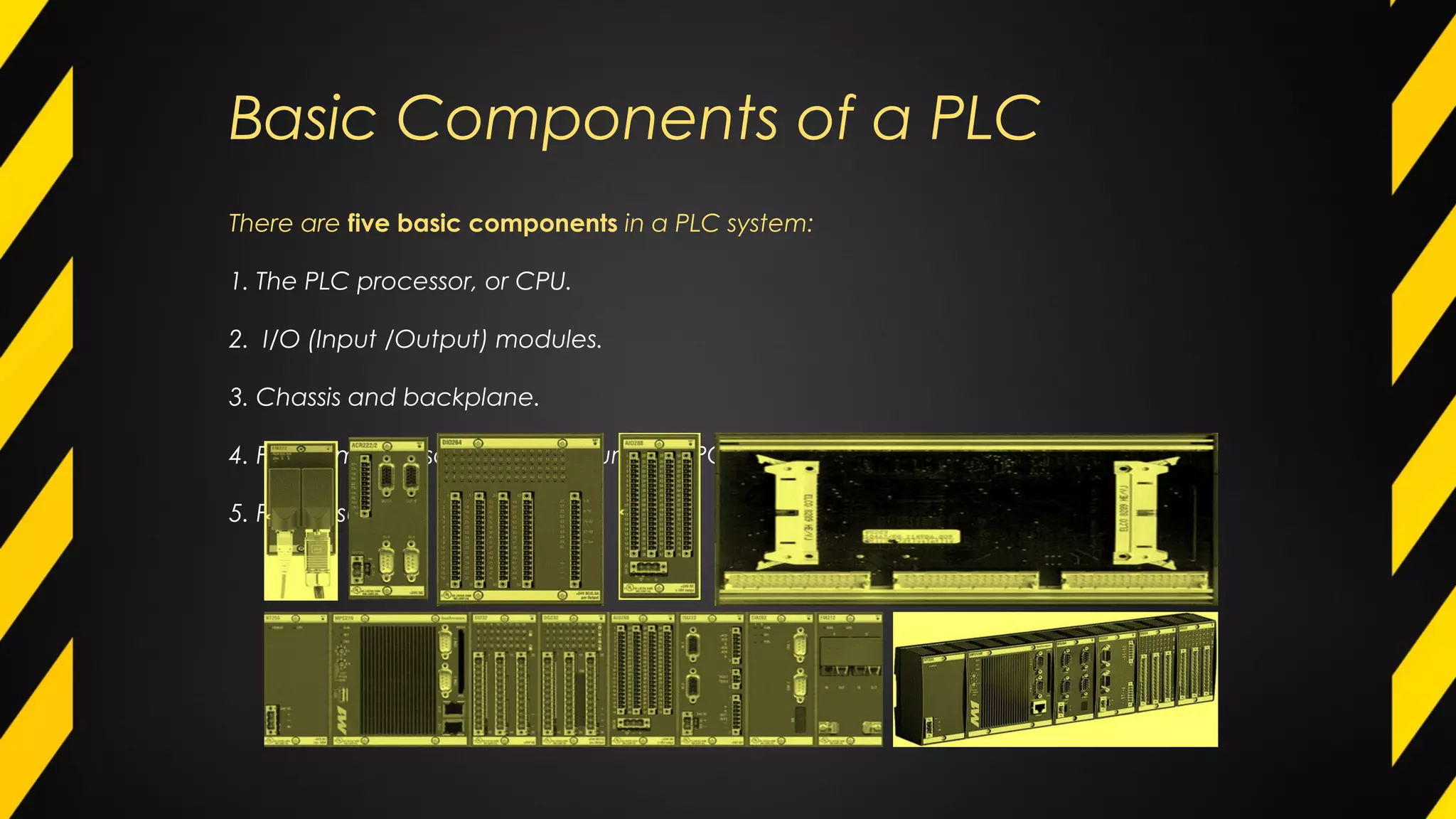 Basic Components of a PLC
There are five basic components in a PLC system:
1. The PLC processor, or CPU.
2. I/O (Input /Output) modules.
3. Chassis and backplane.
4. Programming software that runs in a PC.
5. Power supply.
 