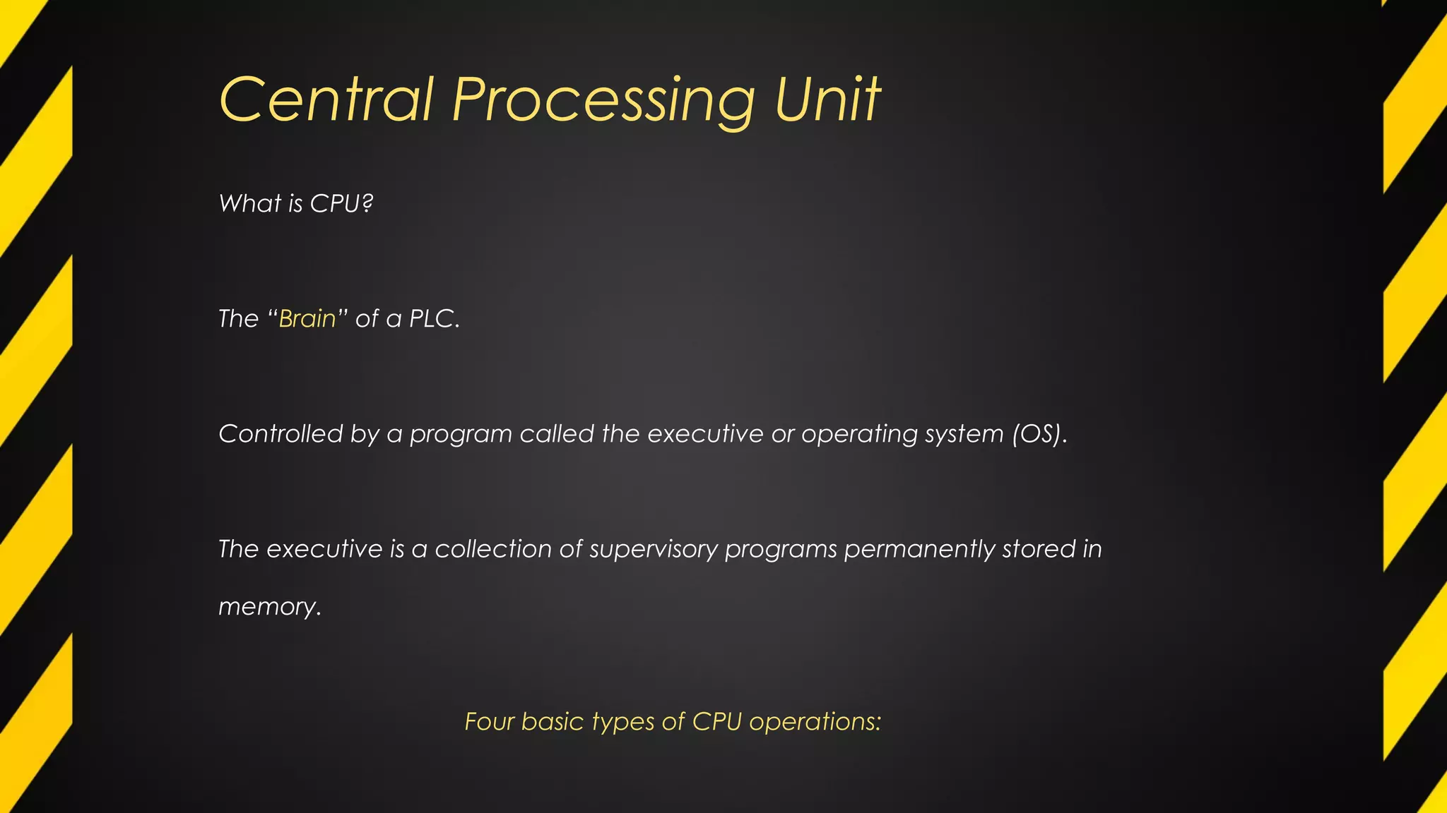 What is CPU?
The “Brain” of a PLC.
Controlled by a program called the executive or operating system (OS).
The executive is a collection of supervisory programs permanently stored in
memory.
Four basic types of CPU operations:
Central Processing Unit
 